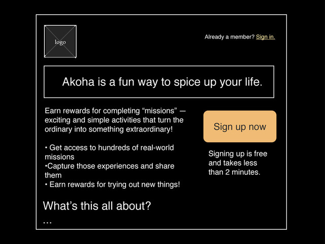 Akoha is a fun way to spice up your life.
logo
Already a member? Sign in.
Earn rewards for completing “missions” —
exciting and simple activities that turn the
ordinary into something extraordinary!
• Get access to hundreds of real-world
missions
•Capture those experiences and share
them
• Earn rewards for trying out new things!
Sign up now
Signing up is free
and takes less
than 2 minutes.
What’s this all about?
...
