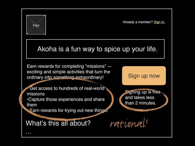 Akoha is a fun way to spice up your life.
logo
Already a member? Sign in.
Earn rewards for completing “missions” —
exciting and simple activities that turn the
ordinary into something extraordinary!
• Get access to hundreds of real-world
missions
•Capture those experiences and share
them
• Earn rewards for trying out new things!
Sign up now
Signing up is free
and takes less
than 2 minutes.
What’s this all about?
...
rational!
