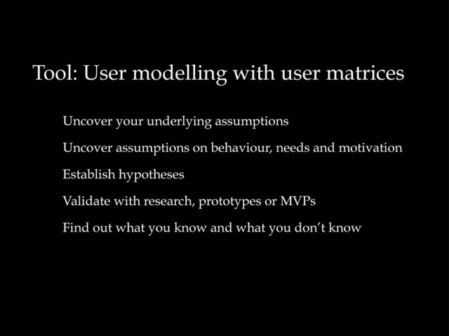 Tool: User modelling with user matrices
Uncover your underlying assumptions
Uncover assumptions on behaviour, needs and motivation
Establish hypotheses
Validate with research, prototypes or MVPs
Find out what you know and what you don’t know
