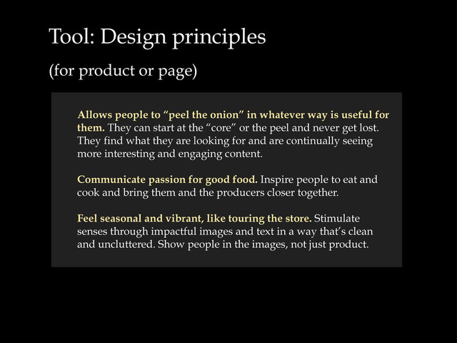 Tool: Design principles
(for product or page)
Allows people to “peel the onion” in whatever way is useful for
them. They can start at the “core” or the peel and never get lost.
They find what they are looking for and are continually seeing
more interesting and engaging content.
Communicate passion for good food. Inspire people to eat and
cook and bring them and the producers closer together.
Feel seasonal and vibrant, like touring the store. Stimulate
senses through impactful images and text in a way that’s clean
and uncluttered. Show people in the images, not just product.
