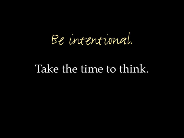 Take the time to think.
Be intentional.
