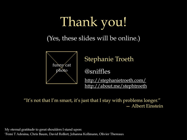 Thank you!
(Yes, these slides will be online.)
My eternal gratitude to great shoulders I stand upon:
‘Femi T Adesina, Chris Baum, David Rollert, Johanna Kollmann, Olivier Thereaux
Stephanie Troeth
@sniffles
http://stephanietroeth.com/
http://about.me/stephtroeth
funny cat
photo
“It’s not that I’m smart, it’s just that I stay with problems longer.”
— Albert Einstein
