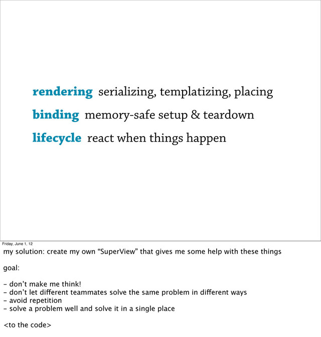 rendering serializing, templatizing, placing
binding memory-safe setup & teardown
lifecycle react when things happen
Friday, June 1, 12
my solution: create my own “SuperView” that gives me some help with these things
goal:
- don’t make me think!
- don’t let different teammates solve the same problem in different ways
- avoid repetition
- solve a problem well and solve it in a single place

