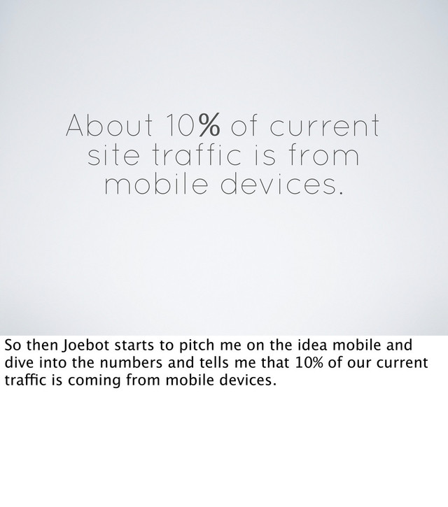 About 10% of current
site traffic is from
mobile devices.
So then Joebot starts to pitch me on the idea mobile and
dive into the numbers and tells me that 10% of our current
traffic is coming from mobile devices.
