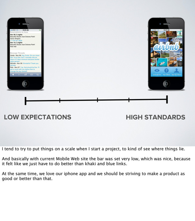 LOW EXPECTATIONS HIGH STANDARDS
I tend to try to put things on a scale when I start a project, to kind of see where things lie.
And basically with current Mobile Web site the bar was set very low, which was nice, because
it felt like we just have to do better than khaki and blue links.
At the same time, we love our iphone app and we should be striving to make a product as
good or better than that.
