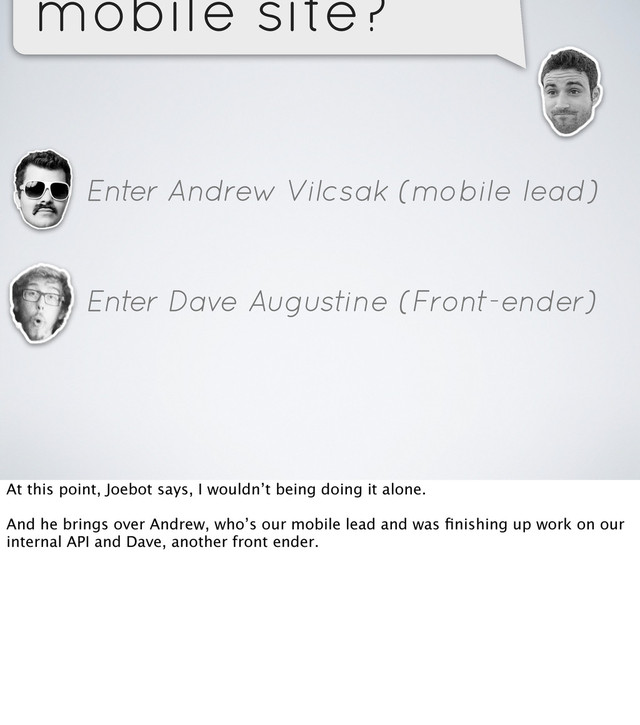 mobile site?
Enter Andrew Vilcsak (mobile lead)
Enter Dave Augustine (Front-ender)
At this point, Joebot says, I wouldn’t being doing it alone.
And he brings over Andrew, who’s our mobile lead and was ﬁnishing up work on our
internal API and Dave, another front ender.
