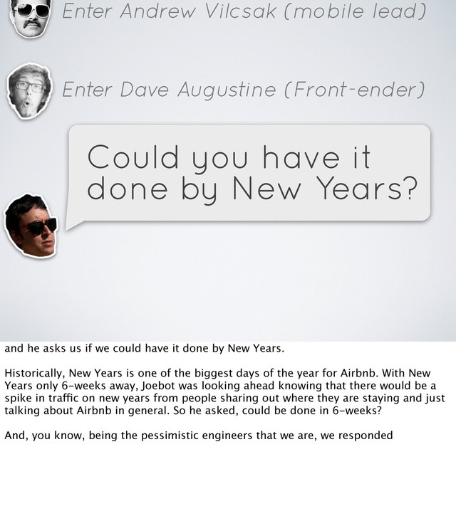 Enter Andrew Vilcsak (mobile lead)
Enter Dave Augustine (Front-ender)
Could you have it
done by New Years?
and he asks us if we could have it done by New Years.
Historically, New Years is one of the biggest days of the year for Airbnb. With New
Years only 6-weeks away, Joebot was looking ahead knowing that there would be a
spike in traffic on new years from people sharing out where they are staying and just
talking about Airbnb in general. So he asked, could be done in 6-weeks?
And, you know, being the pessimistic engineers that we are, we responded
