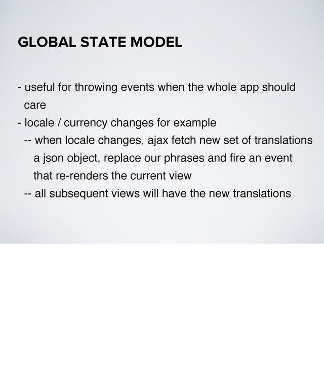 - useful for throwing events when the whole app should
care
- locale / currency changes for example
-- when locale changes, ajax fetch new set of translations
a json object, replace our phrases and ﬁre an event
that re-renders the current view
-- all subsequent views will have the new translations
GLOBAL STATE MODEL
