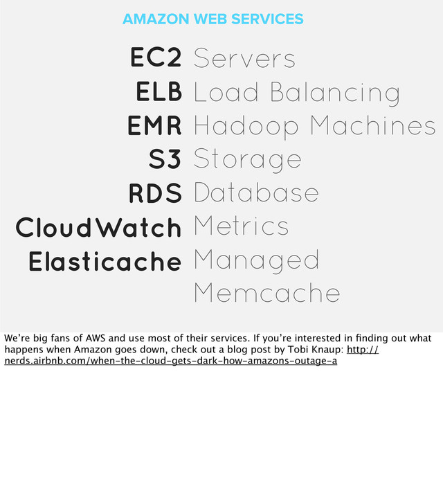 AMAZON WEB SERVICES
EC2
ELB
EMR
S3
RDS
CloudWatch
Elasticache
Servers
Load Balancing
Hadoop Machines
Storage
Database
Metrics
Managed
Memcache
We’re big fans of AWS and use most of their services. If you’re interested in ﬁnding out what
happens when Amazon goes down, check out a blog post by Tobi Knaup: http://
nerds.airbnb.com/when-the-cloud-gets-dark-how-amazons-outage-a
