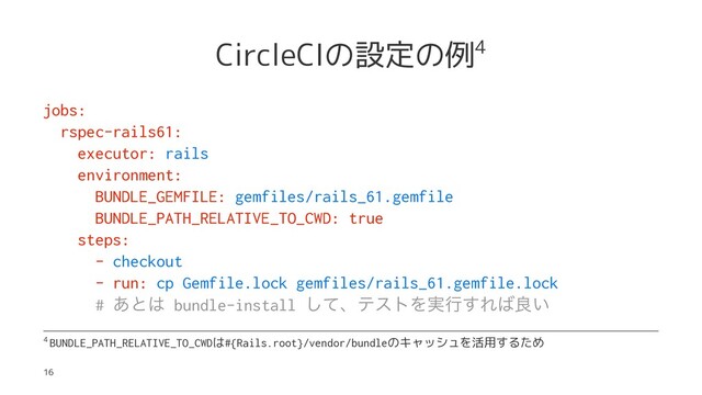 CircleCIの設定の例4
jobs:
rspec-rails61:
executor: rails
environment:
BUNDLE_GEMFILE: gemfiles/rails_61.gemfile
BUNDLE_PATH_RELATIVE_TO_CWD: true
steps:
- checkout
- run: cp Gemfile.lock gemfiles/rails_61.gemfile.lock
# ͋ͱ͸ bundle-install ͯ͠ɺςετΛ࣮ߦ͢Ε͹ྑ͍
4
BUNDLE_PATH_RELATIVE_TO_CWDは#{Rails.root}/vendor/bundleのキャッシュを活用するため
16
