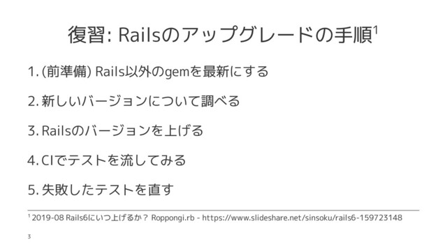 復習: Railsのアップグレードの手順1
1. (前準備) Rails以外のgemを最新にする
2. 新しいバージョンについて調べる
3. Railsのバージョンを上げる
4. CIでテストを流してみる
5. 失敗したテストを直す
1 2019-08 Rails6にいつ上げるか？ Roppongi.rb - https://www.slideshare.net/sinsoku/rails6-159723148
3
