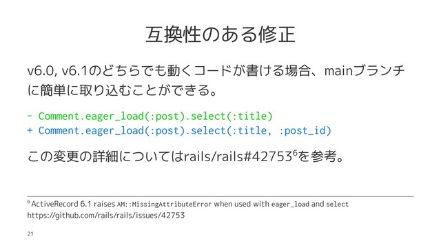 互換性のある修正
v6.0, v6.1のどちらでも動くコードが書ける場合、mainブランチ
に簡単に取り込むことができる。
- Comment.eager_load(:post).select(:title)
+ Comment.eager_load(:post).select(:title, :post_id)
この変更の詳細についてはrails/rails#427536を参考。
6 ActiveRecord 6.1 raises AM::MissingAttributeError when used with eager_load and select
https://github.com/rails/rails/issues/42753
21
