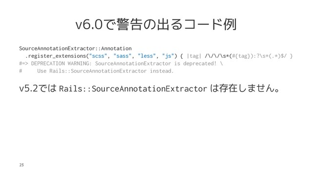 v6.0で警告の出るコード例
SourceAnnotationExtractor::Annotation
.register_extensions("scss", "sass", "less", "js") { |tag| /\/\/\s*(#{tag}):?\s*(.*)$/ }
#=> DEPRECATION WARNING: SourceAnnotationExtractor is deprecated! \
# Use Rails::SourceAnnotationExtractor instead.
v5.2では Rails::SourceAnnotationExtractor は存在しません。
23
