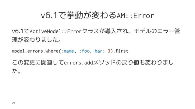 v6.1で挙動が変わるAM::Error
v6.1でActiveModel::Errorクラスが導入され、モデルのエラー管
理が変わりました。
model.errors.where(:name, :foo, bar: 3).first
この変更に関連してerrors.addメソッドの戻り値も変わりまし
た。
29
