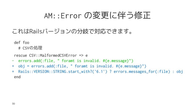 AM::Error の変更に伴う修正
これはRailsバージョンの分岐で対応できます。
def foo
# CSVͷॲཧ
rescue CSV::MalformedCSVError => e
- errors.add(:file, " foramt is invalid. #{e.message}")
+ obj = errors.add(:file, " foramt is invalid. #{e.message}")
+ Rails::VERSION::STRING.start_with?('6.1') ? errors.messages_for(:file) : obj
end
30
