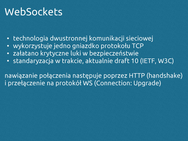 WebSockets
• technologia dwustronnej komunikacji sieciowej
• wykorzystuje jedno gniazdko protokołu TCP
• załatano krytyczne luki w bezpieczeństwie
• standaryzacja w trakcie, aktualnie draft 10 (IETF, W3C)
nawiązanie połączenia następuje poprzez HTTP (handshake)
i przełączenie na protokół WS (Connection: Upgrade)
