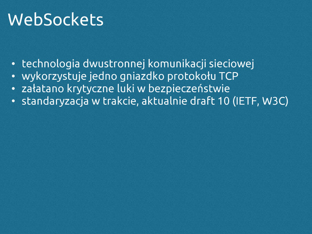 WebSockets
• technologia dwustronnej komunikacji sieciowej
• wykorzystuje jedno gniazdko protokołu TCP
• załatano krytyczne luki w bezpieczeństwie
• standaryzacja w trakcie, aktualnie draft 10 (IETF, W3C)
