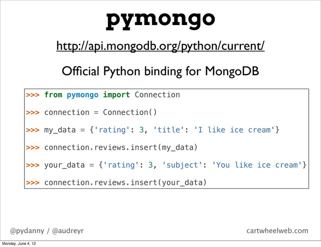 @pydanny / @audreyr cartwheelweb.com
pymongo
http://api.mongodb.org/python/current/
Ofﬁcial Python binding for MongoDB
>>> from pymongo import Connection
>>> connection = Connection()
>>> my_data = {'rating': 3, 'title': 'I like ice cream'}
>>> connection.reviews.insert(my_data)
>>> your_data = {'rating': 3, 'subject': 'You like ice cream'}
>>> connection.reviews.insert(your_data)
Monday, June 4, 12
