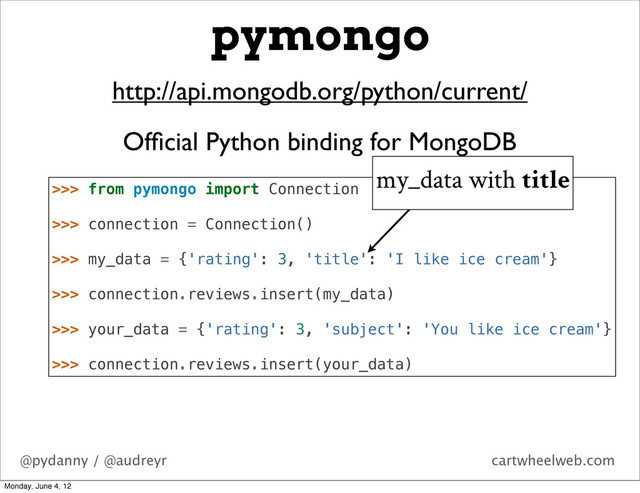 @pydanny / @audreyr cartwheelweb.com
pymongo
http://api.mongodb.org/python/current/
Ofﬁcial Python binding for MongoDB
>>> from pymongo import Connection
>>> connection = Connection()
>>> my_data = {'rating': 3, 'title': 'I like ice cream'}
>>> connection.reviews.insert(my_data)
>>> your_data = {'rating': 3, 'subject': 'You like ice cream'}
>>> connection.reviews.insert(your_data)
my_data with title
Monday, June 4, 12

