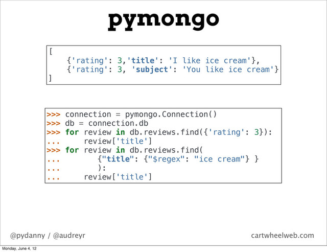 @pydanny / @audreyr cartwheelweb.com
pymongo
>>> connection = pymongo.Connection()
>>> db = connection.db
>>> for review in db.reviews.find({'rating': 3}):
... review['title']
>>> for review in db.reviews.find(
... {"title": {"$regex": "ice cream"} }
... ):
... review['title']
[
{'rating': 3,'title': 'I like ice cream'},
{'rating': 3, 'subject': 'You like ice cream'}
]
Monday, June 4, 12
