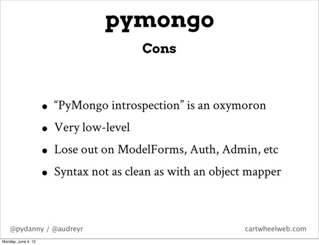 @pydanny / @audreyr cartwheelweb.com
pymongo
• “PyMongo introspection” is an oxymoron
• Very low-level
• Lose out on ModelForms, Auth, Admin, etc
• Syntax not as clean as with an object mapper
Cons
Monday, June 4, 12
