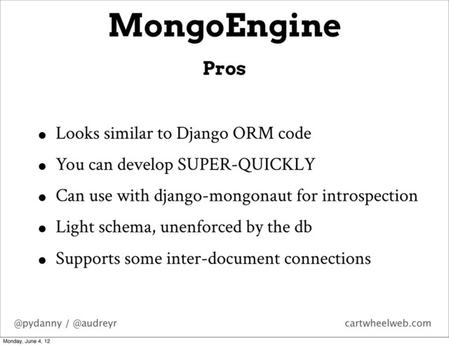 @pydanny / @audreyr cartwheelweb.com
• Looks similar to Django ORM code
• You can develop SUPER-QUICKLY
• Can use with django-mongonaut for introspection
• Light schema, unenforced by the db
• Supports some inter-document connections
MongoEngine
Pros
Monday, June 4, 12
