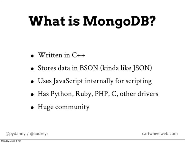 @pydanny / @audreyr cartwheelweb.com
What is MongoDB?
• Written in C++
• Stores data in BSON (kinda like JSON)
• Uses JavaScript internally for scripting
• Has Python, Ruby, PHP, C, other drivers
• Huge community
Monday, June 4, 12
