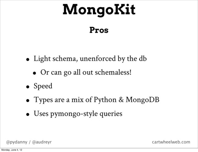 @pydanny / @audreyr cartwheelweb.com
• Light schema, unenforced by the db
• Or can go all out schemaless!
• Speed
• Types are a mix of Python & MongoDB
• Uses pymongo-style queries
MongoKit
Pros
Monday, June 4, 12

