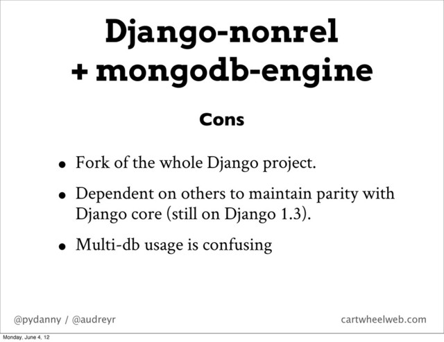 @pydanny / @audreyr cartwheelweb.com
• Fork of the whole Django project.
• Dependent on others to maintain parity with
Django core (still on Django 1.3).
• Multi-db usage is confusing
Cons
Django-nonrel
+ mongodb-engine
Monday, June 4, 12
