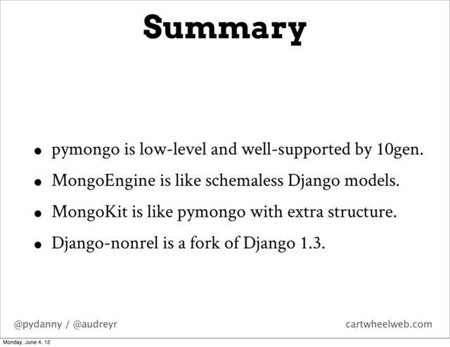 @pydanny / @audreyr cartwheelweb.com
Summary
• pymongo is low-level and well-supported by 10gen.
• MongoEngine is like schemaless Django models.
• MongoKit is like pymongo with extra structure.
• Django-nonrel is a fork of Django 1.3.
Monday, June 4, 12
