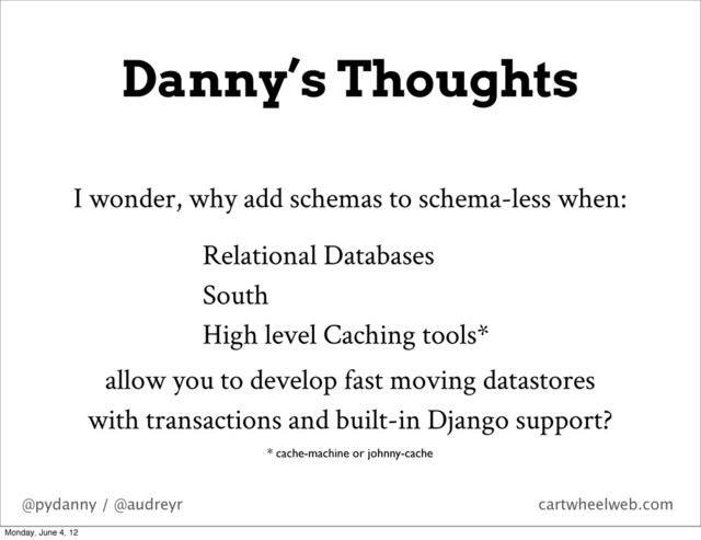 @pydanny / @audreyr cartwheelweb.com
Danny’s Thoughts
I wonder, why add schemas to schema-less when:
* cache-machine or johnny-cache
Relational Databases
South
High level Caching tools*
allow you to develop fast moving datastores
with transactions and built-in Django support?
Monday, June 4, 12
