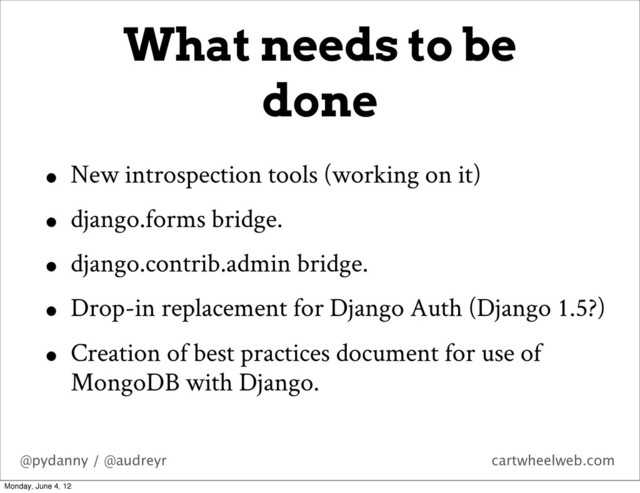@pydanny / @audreyr cartwheelweb.com
• New introspection tools (working on it)
• django.forms bridge.
• django.contrib.admin bridge.
• Drop-in replacement for Django Auth (Django 1.5?)
• Creation of best practices document for use of
MongoDB with Django.
What needs to be
done
Monday, June 4, 12
