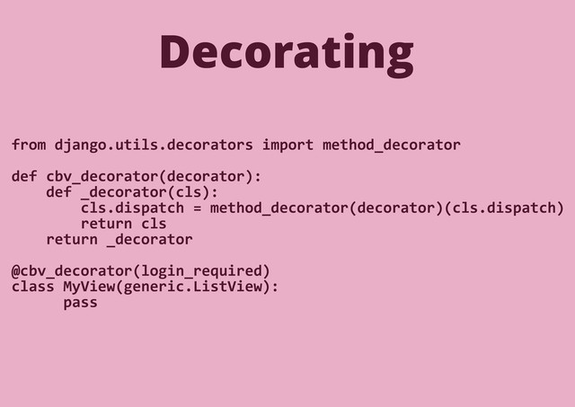 from django.utils.decorators import method_decorator
def cbv_decorator(decorator):
def _decorator(cls):
cls.dispatch = method_decorator(decorator)(cls.dispatch)
return cls
return _decorator
@cbv_decorator(login_required)
class MyView(generic.ListView):
pass
Decorating
