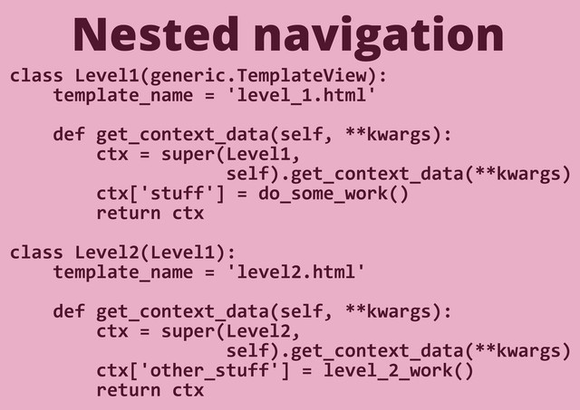 Nested navigation
class Level1(generic.TemplateView):
template_name = 'level_1.html'
def get_context_data(self, **kwargs):
ctx = super(Level1,
self).get_context_data(**kwargs)
ctx['stuff'] = do_some_work()
return ctx
class Level2(Level1):
template_name = 'level2.html'
def get_context_data(self, **kwargs):
ctx = super(Level2,
self).get_context_data(**kwargs)
ctx['other_stuff'] = level_2_work()
return ctx
