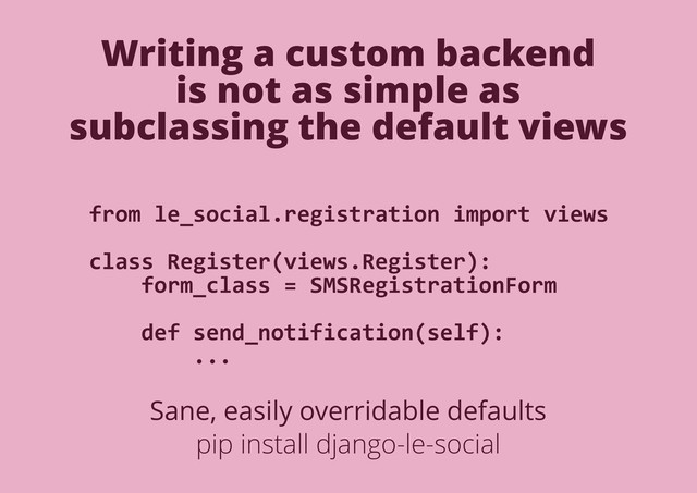 Writing a custom backend
is not as simple as
subclassing the default views
from le_social.registration import views
class Register(views.Register):
form_class = SMSRegistrationForm
def send_notification(self):
...
Sane, easily overridable defaults
pip install django-le-social
