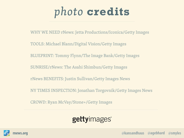 @agebhard
@kansandhaus @smyles
rnews.org
WHY WE NEED rNews: Jetta Productions/Iconica/Getty Images
TOOLS: Michael Blann/Digital Vision/Getty Images
BLUEPRINT: Tommy Flynn/The Image Bank/Getty Images
SUNRISE/rNews: The Asahi Shimbun/Getty Images
rNews BENEFITS: Justin Sullivan/Getty Images News
NY TIMES INSPECTION: Jonathan Torgovnik/Getty Images News
CROWD: Ryan McVay/Stone+/Getty Images
photo credits
