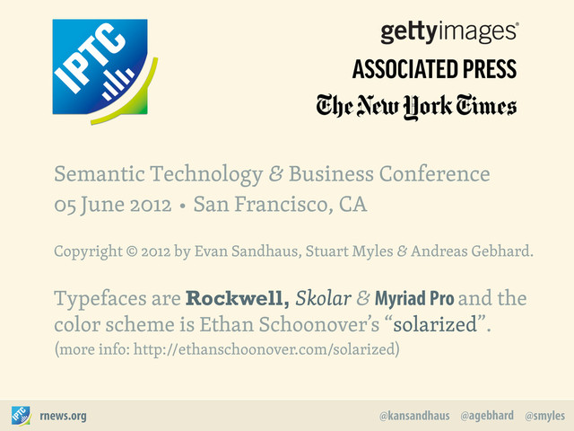 @agebhard
@kansandhaus @smyles
rnews.org
Semantic Technology & Business Conference
05 June 2012 • San Francisco, CA
Copyright © 2012 by Evan Sandhaus, Stuart Myles & Andreas Gebhard.
Typefaces are Rockwell, Skolar & Myriad Pro and the
color scheme is Ethan Schoonover’s “solarized”.
(more info: http://ethanschoonover.com/solarized)
