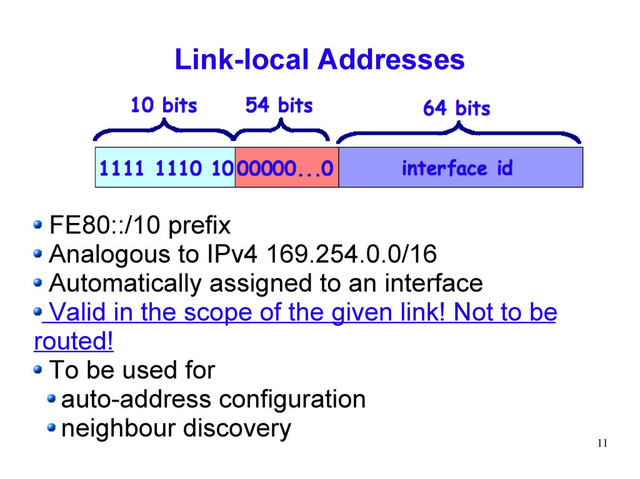 11
Link-local Addresses
FE80::/10 prefix
Analogous to IPv4 169.254.0.0/16
Automatically assigned to an interface
Valid in the scope of the given link! Not to be
routed!
To be used for
auto-address configuration
neighbour discovery
