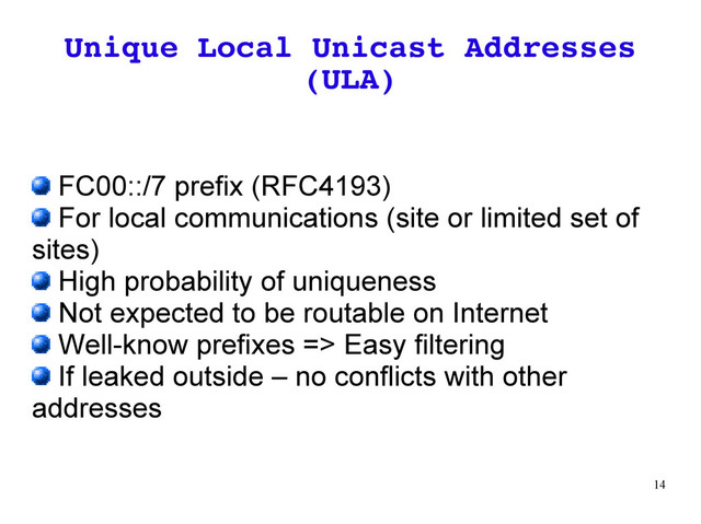 14
Unique Local Unicast Addresses
(ULA)
FC00::/7 prefix (RFC4193)
For local communications (site or limited set of
sites)
High probability of uniqueness
Not expected to be routable on Internet
Well-know prefixes => Easy filtering
If leaked outside – no conflicts with other
addresses
