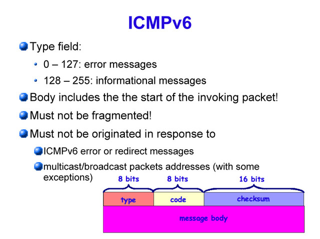 27
ICMPv6
Type field:
0 – 127: error messages
128 – 255: informational messages
Body includes the the start of the invoking packet!
Must not be fragmented!
Must not be originated in response to
ICMPv6 error or redirect messages
multicast/broadcast packets addresses (with some
exceptions)
