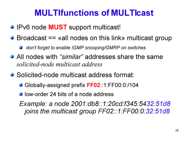 28
MULTIfunctions of MULTIcast
IPv6 node MUST support multicast!
Broadcast == «all nodes on this link» multicast group
don't forget to enable IGMP snooping/GMRP on switches
All nodes with “similar” addresses share the same
solicited-node multicast address
Solicited-node multicast address format:
Globally-assigned prefix FF02::1:FF00:0:/104
low-order 24 bits of a node address
Example: a node 2001:db8::1:20cd:f345:5432:51d8
joins the multicast group FF02::1:FF00:0:32:51d8
