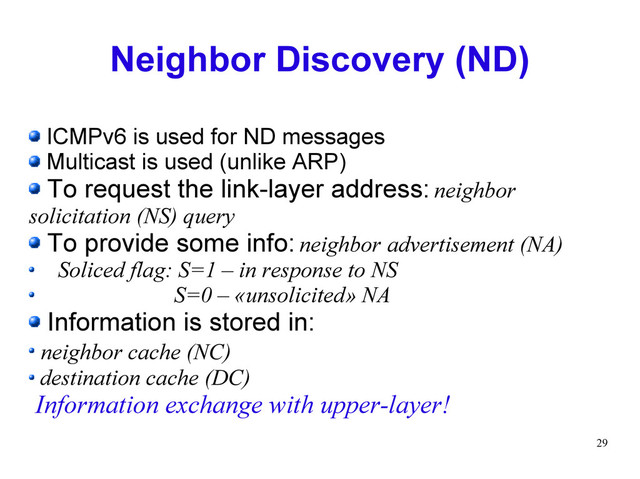 29
Neighbor Discovery (ND)
ICMPv6 is used for ND messages
Multicast is used (unlike ARP)
To request the link-layer address: neighbor
solicitation (NS) query
To provide some info: neighbor advertisement (NA)
Soliced flag: S=1 – in response to NS
S=0 – «unsolicited» NA
Information is stored in:
neighbor cache (NC)
destination cache (DC)
Information exchange with upper-layer!
