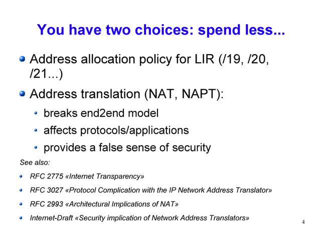 4
You have two choices: spend less...
Address allocation policy for LIR (/19, /20,
/21...)
Address translation (NAT, NAPT):
breaks end2end model
affects protocols/applications
provides a false sense of security
See also:
RFC 2775 «Internet Transparency»
RFC 3027 «Protocol Complication with the IP Network Address Translator»
RFC 2993 «Architectural Implications of NAT»
Internet-Draft «Security implication of Network Address Translators»
