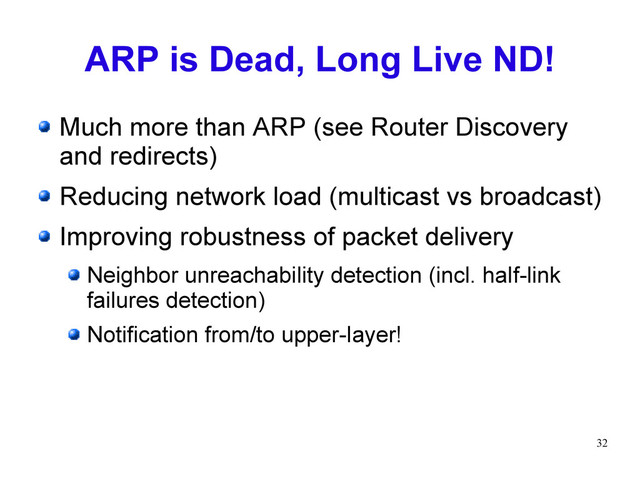 32
ARP is Dead, Long Live ND!
Much more than ARP (see Router Discovery
and redirects)
Reducing network load (multicast vs broadcast)
Improving robustness of packet delivery
Neighbor unreachability detection (incl. half-link
failures detection)
Notification from/to upper-layer!
