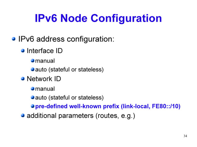 34
IPv6 Node Configuration
IPv6 address configuration:
Interface ID
manual
auto (stateful or stateless)
Network ID
manual
auto (stateful or stateless)
pre-defined well-known prefix (link-local, FE80::/10)
additional parameters (routes, e.g.)
