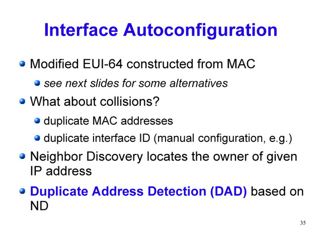 35
Interface Autoconfiguration
Modified EUI-64 constructed from MAC
see next slides for some alternatives
What about collisions?
duplicate MAC addresses
duplicate interface ID (manual configuration, e.g.)
Neighbor Discovery locates the owner of given
IP address
Duplicate Address Detection (DAD) based on
ND
