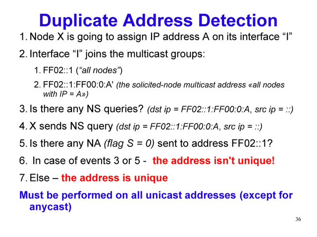 36
Duplicate Address Detection
1.Node X is going to assign IP address A on its interface “I”
2.Interface “I” joins the multicast groups:
1. FF02::1 (“all nodes”)
2. FF02::1:FF00:0:A' (the solicited-node multicast address «all nodes
with IP = A»)
3.Is there any NS queries? (dst ip = FF02::1:FF00:0:A, src ip = ::)
4.X sends NS query (dst ip = FF02::1:FF00:0:A, src ip = ::)
5.Is there any NA (flag S = 0) sent to address FF02::1?
6. In case of events 3 or 5 - the address isn't unique!
7.Else – the address is unique
Must be performed on all unicast addresses (except for
anycast)
