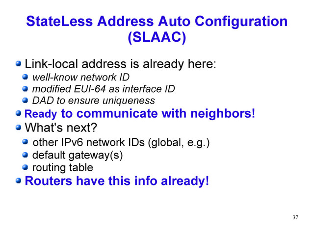 37
StateLess Address Auto Configuration
(SLAAC)
Link-local address is already here:
well-know network ID
modified EUI-64 as interface ID
DAD to ensure uniqueness
Ready to communicate with neighbors!
What's next?
other IPv6 network IDs (global, e.g.)
default gateway(s)
routing table
Routers have this info already!
