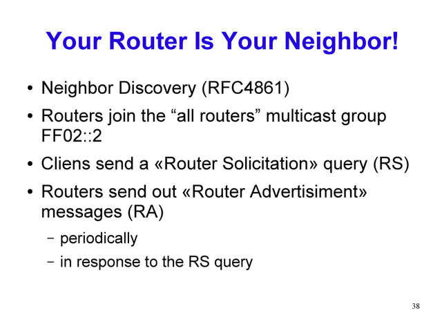 38
Your Router Is Your Neighbor!
● Neighbor Discovery (RFC4861)
● Routers join the “all routers” multicast group
FF02::2
● Cliens send a «Router Solicitation» query (RS)
● Routers send out «Router Advertisiment»
messages (RA)
– periodically
– in response to the RS query
