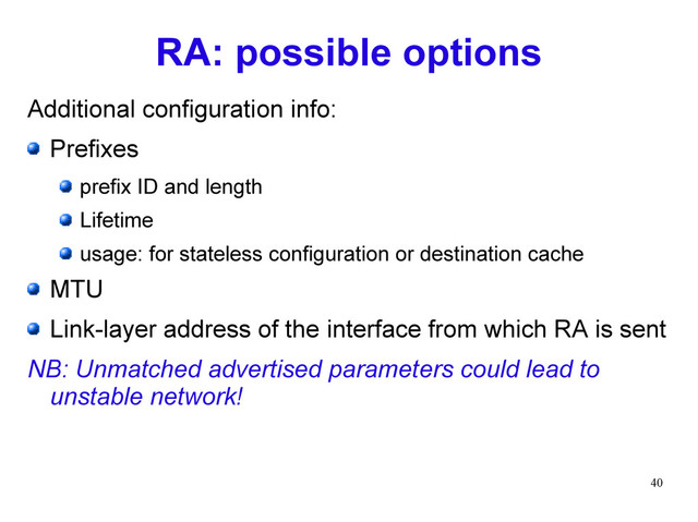 40
RA: possible options
Additional configuration info:
Prefixes
prefix ID and length
Lifetime
usage: for stateless configuration or destination cache
MTU
Link-layer address of the interface from which RA is sent
NB: Unmatched advertised parameters could lead to
unstable network!
